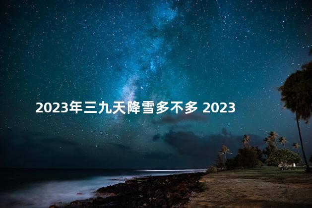 2023年三九天降雪多不多 2023年大雪是哪一天